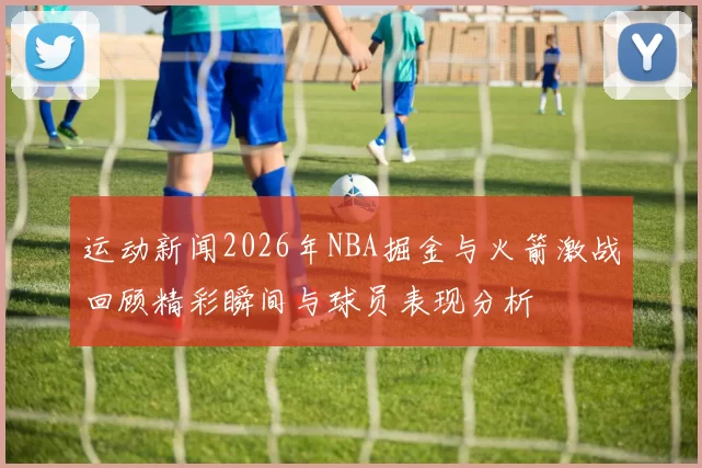 运动新闻2026年NBA掘金与火箭激战回顾精彩瞬间与球员表现分析