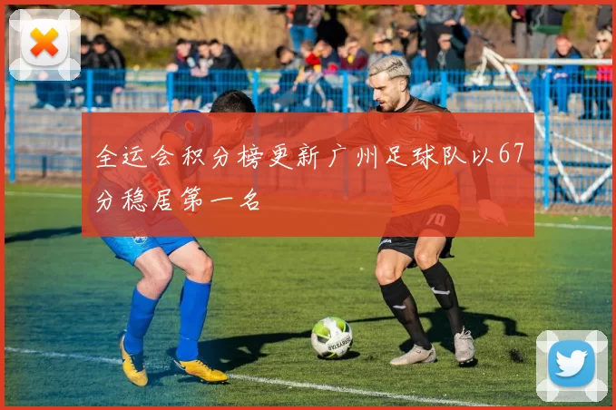 全运会积分榜更新广州足球队以67分稳居第一名