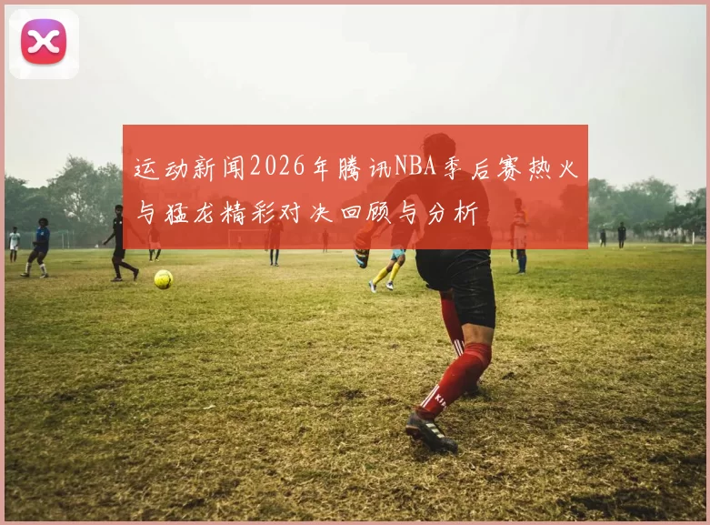 运动新闻2026年腾讯NBA季后赛热火与猛龙精彩对决回顾与分析