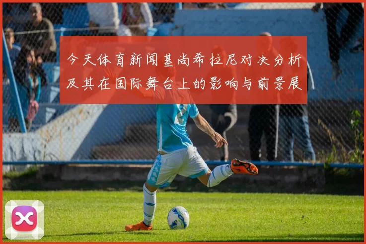 今天体育新闻基尚希拉尼对决分析及其在国际舞台上的影响与前景展望