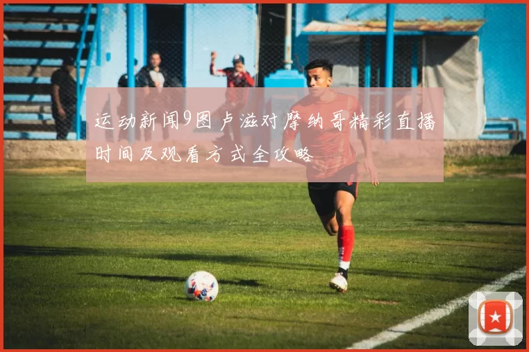 运动新闻9图卢滋对摩纳哥精彩直播时间及观看方式全攻略