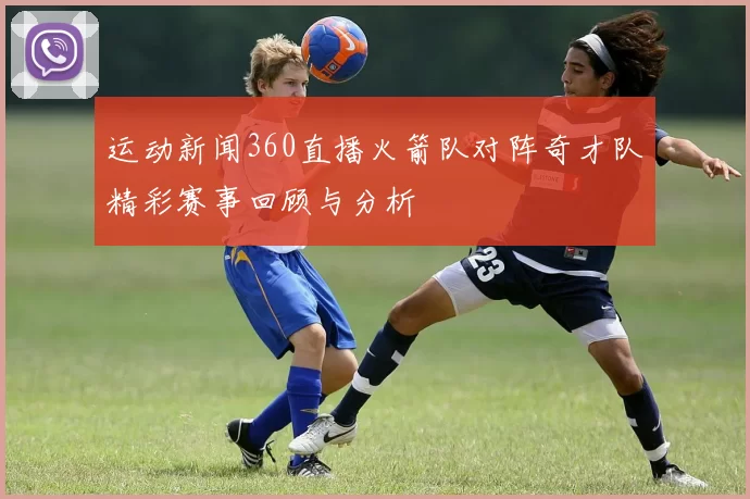 运动新闻360直播火箭队对阵奇才队精彩赛事回顾与分析